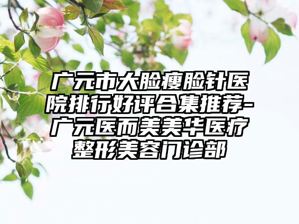 广元市大脸瘦脸针医院排行好评合集推荐-广元医而美美华医疗整形美容门诊部