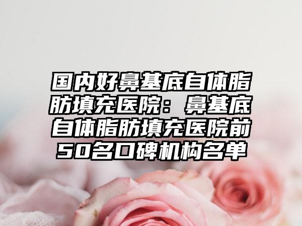国内好鼻基底自体脂肪填充医院：鼻基底自体脂肪填充医院前50名口碑机构名单