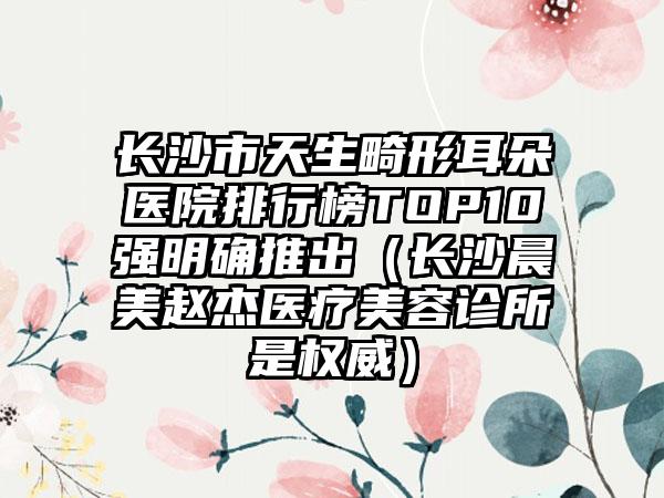 长沙市天生畸形耳朵医院排行榜TOP10强明确推出（长沙晨美赵杰医疗美容诊所是权威）