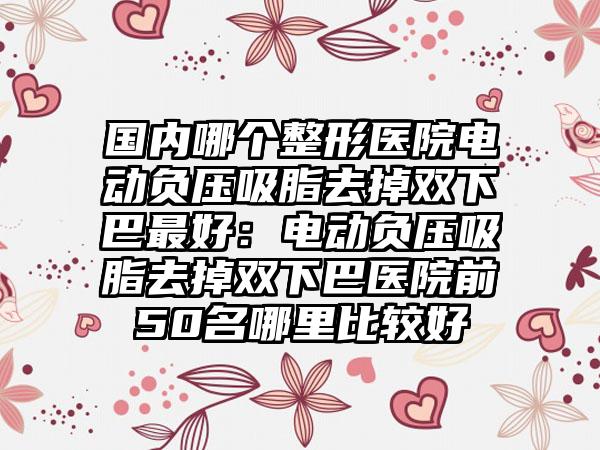 国内哪个整形医院电动负压吸脂去掉双下巴最好：电动负压吸脂去掉双下巴医院前50名哪里比较好