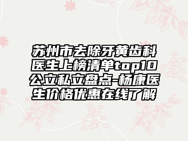 苏州市去除牙黄齿科医生上榜清单top10公立私立盘点-杨康医生价格优惠在线了解