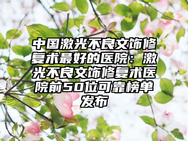 中国激光不良文饰修复术最好的医院：激光不良文饰修复术医院前50位可靠榜单发布