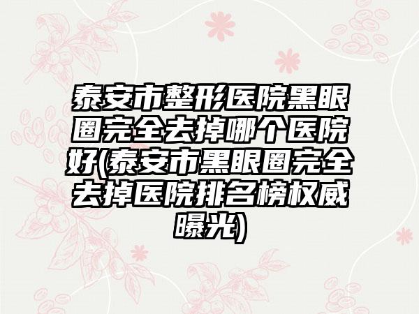 泰安市整形医院黑眼圈完全去掉哪个医院好(泰安市黑眼圈完全去掉医院排名榜权威曝光)