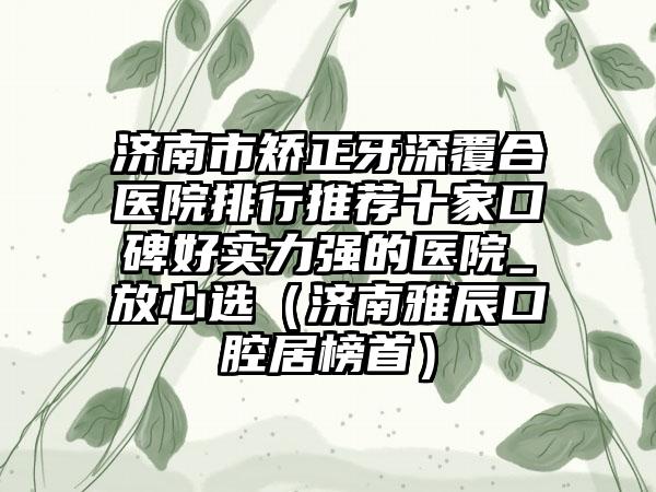 济南市矫正牙深覆合医院排行推荐十家口碑好实力强的医院_放心选（济南雅辰口腔居榜首）