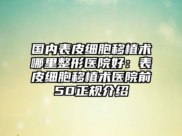 国内表皮细胞移植术哪里整形医院好：表皮细胞移植术医院前50正规介绍