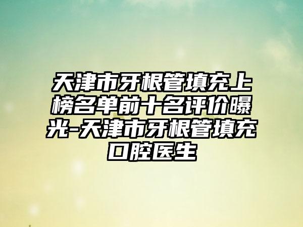 天津市牙根管填充上榜名单前十名评价曝光-天津市牙根管填充口腔医生