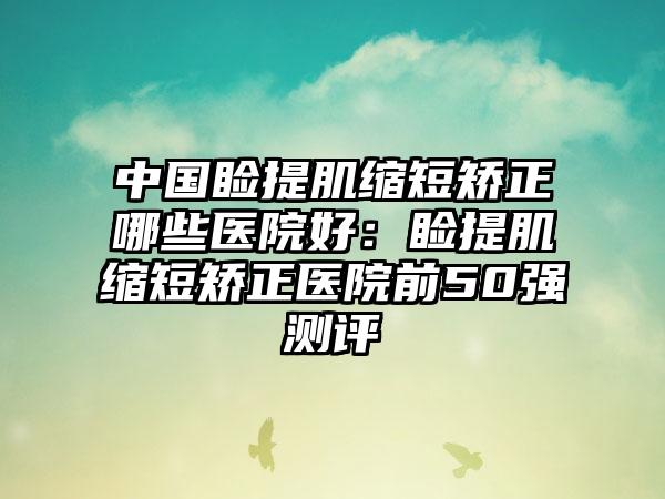 中国睑提肌缩短矫正哪些医院好：睑提肌缩短矫正医院前50强测评