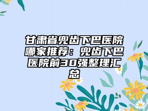 甘肃省兜齿下巴医院哪家推荐：兜齿下巴医院前30强整理汇总