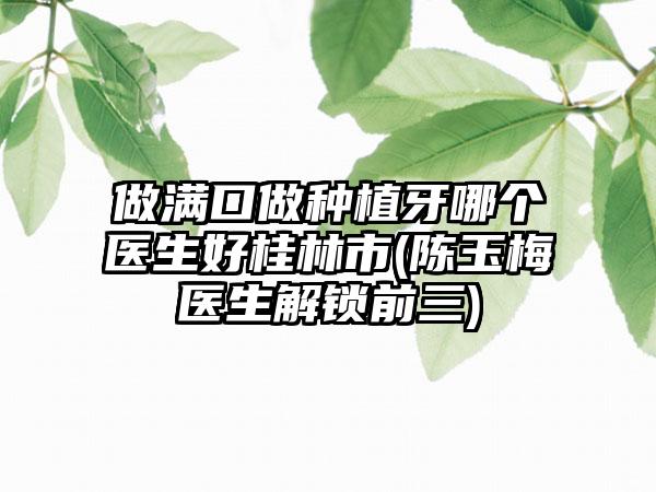 做满口做种植牙哪个医生好桂林市(陈玉梅医生解锁前三)