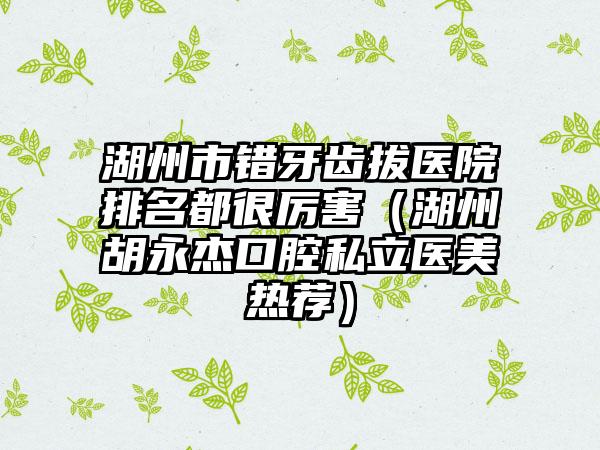 湖州市错牙齿拔医院排名都很厉害（湖州胡永杰口腔私立医美热荐）