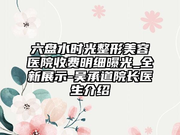 六盘水时光整形美容医院收费明细曝光_全新展示-吴承道院长医生介绍