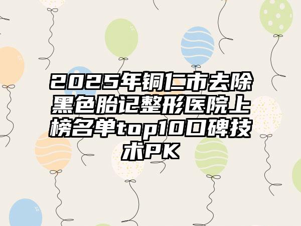 2025年铜仁市去除黑色胎记整形医院上榜名单top10口碑技术PK