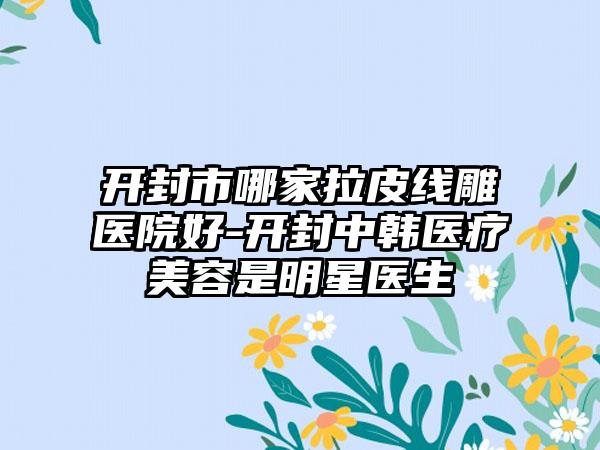 开封市哪家拉皮线雕医院好-开封中韩医疗美容是明星医生