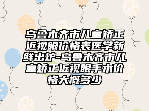 乌鲁木齐市儿童矫正近视眼价格表医学新鲜出炉-乌鲁木齐市儿童矫正近视眼手术价格大概多少