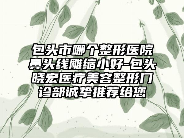 包头市哪个整形医院鼻头线雕缩小好-包头晓宏医疗美容整形门诊部诚挚推荐给您