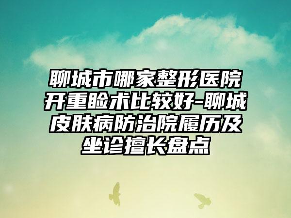 聊城市哪家整形医院开重睑术比较好-聊城皮肤病防治院履历及坐诊擅长盘点