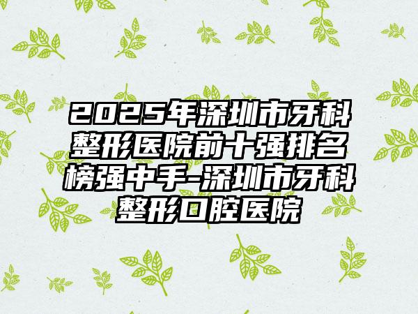 2025年深圳市牙科整形医院前十强排名榜强中手-深圳市牙科整形口腔医院