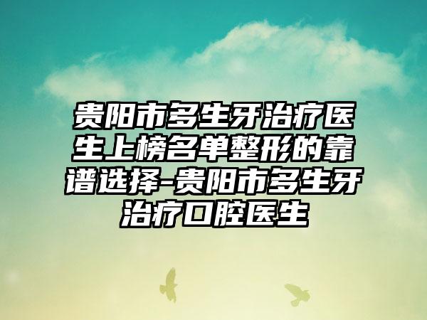 贵阳市多生牙治疗医生上榜名单整形的靠谱选择-贵阳市多生牙治疗口腔医生