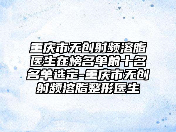 重庆市无创射频溶脂医生在榜名单前十名名单选定-重庆市无创射频溶脂整形医生