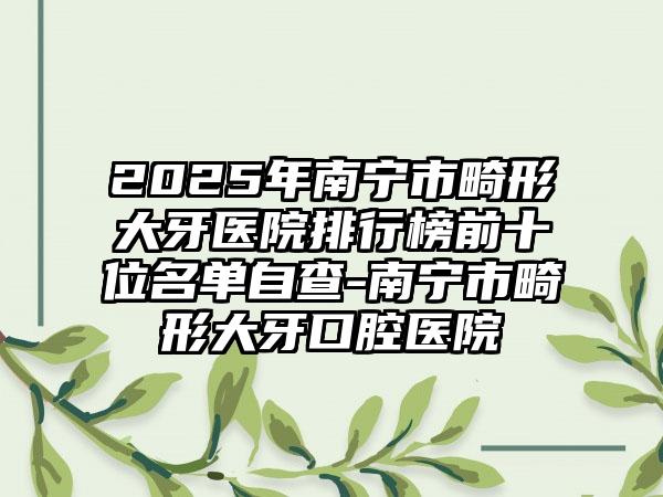 2025年南宁市畸形大牙医院排行榜前十位名单自查-南宁市畸形大牙口腔医院