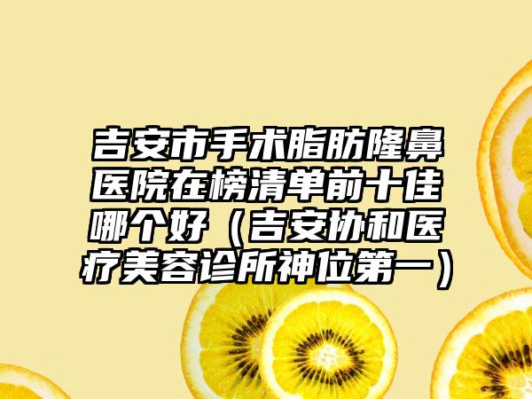 吉安市手术脂肪隆鼻医院在榜清单前十佳哪个好（吉安协和医疗美容诊所神位第一）