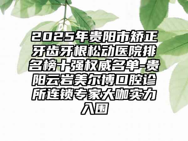 2025年贵阳市矫正牙齿牙根松动医院排名榜十强权威名单-贵阳云岩美尔博口腔诊所连锁专家大咖实力入围
