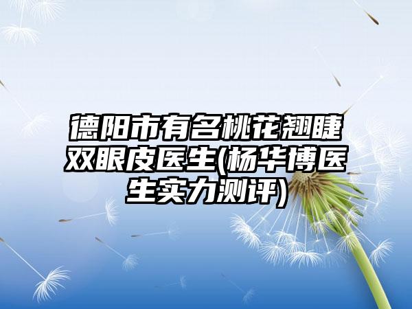 德阳市有名桃花翘睫双眼皮医生(杨华博医生实力测评)