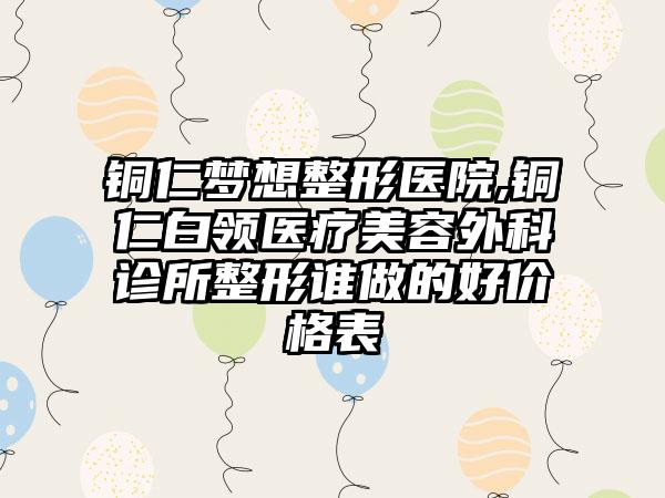 铜仁梦想整形医院,铜仁白领医疗美容外科诊所整形谁做的好价格表