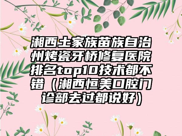 湘西土家族苗族自治州烤瓷牙桥修复医院排名top10技术都不错（湘西恒美口腔门诊部去过都说好）