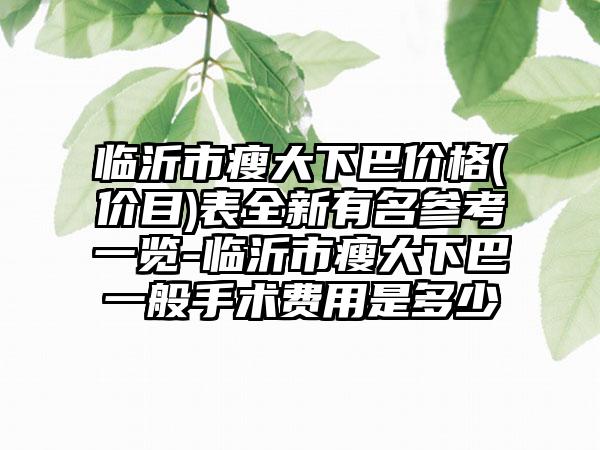 临沂市瘦大下巴价格(价目)表全新有名参考一览-临沂市瘦大下巴一般手术费用是多少