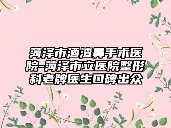菏泽市酒渣鼻手术医院-菏泽市立医院整形科老牌医生口碑出众