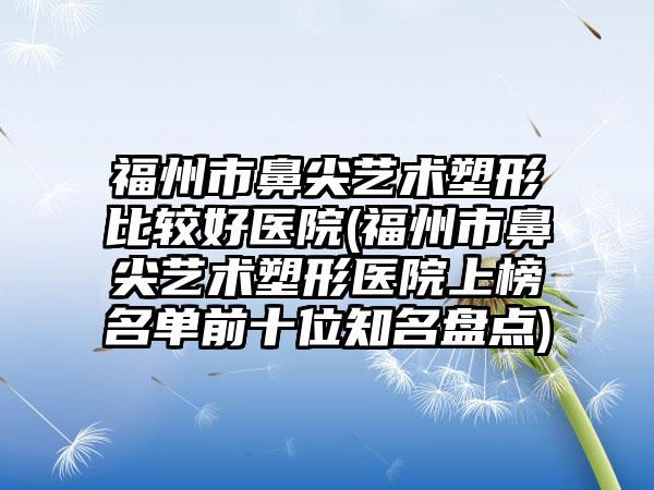 福州市鼻尖艺术塑形比较好医院(福州市鼻尖艺术塑形医院上榜名单前十位知名盘点)