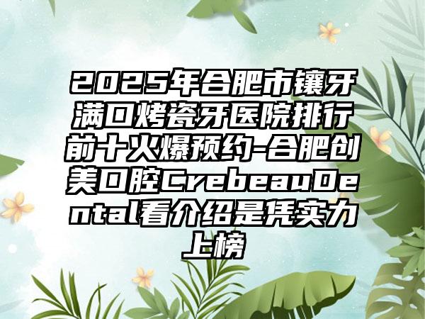 2025年合肥市镶牙满口烤瓷牙医院排行前十火爆预约-合肥创美口腔CrebeauDental看介绍是凭实力上榜