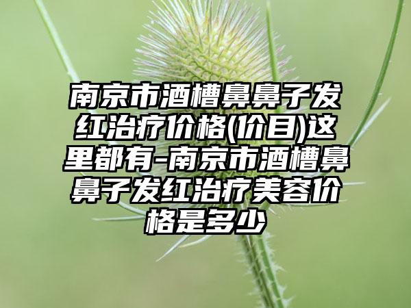 南京市酒槽鼻鼻子发红治疗价格(价目)这里都有-南京市酒槽鼻鼻子发红治疗美容价格是多少