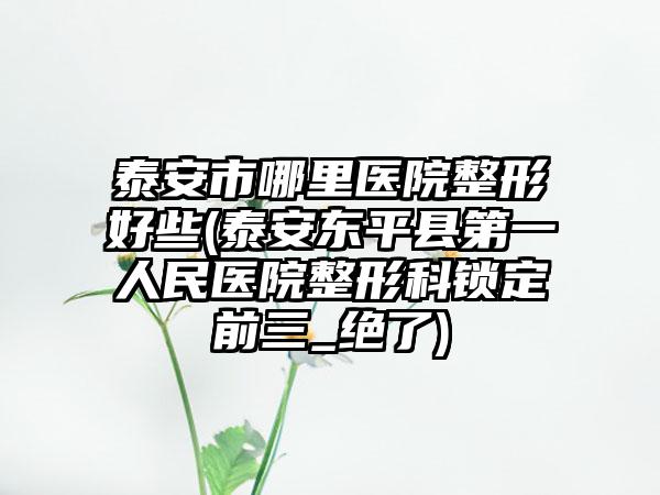 泰安市哪里医院整形好些(泰安东平县第一人民医院整形科锁定前三_绝了)
