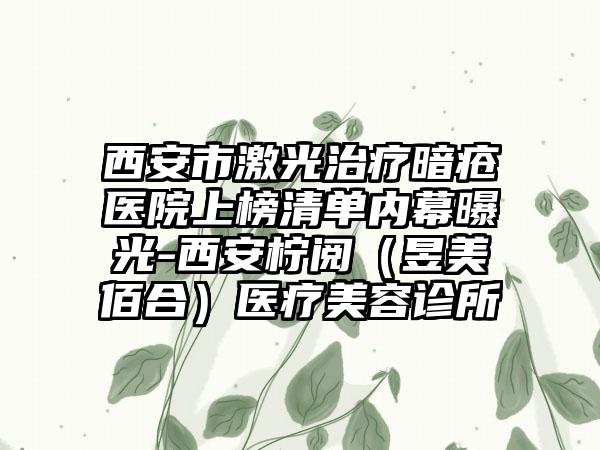 西安市激光治疗暗疮医院上榜清单内幕曝光-西安柠阅（昱美佰合）医疗美容诊所