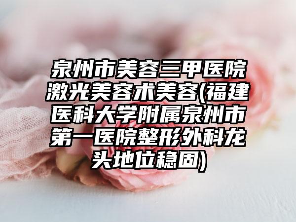 泉州市美容三甲医院激光美容术美容(福建医科大学附属泉州市第一医院整形外科龙头地位稳固)