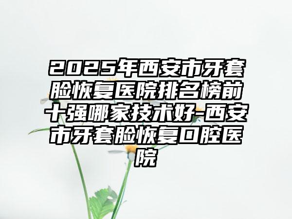 2025年西安市牙套脸恢复医院排名榜前十强哪家技术好-西安市牙套脸恢复口腔医院