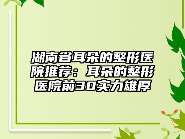 湖南省耳朵的整形医院推荐：耳朵的整形医院前30实力雄厚