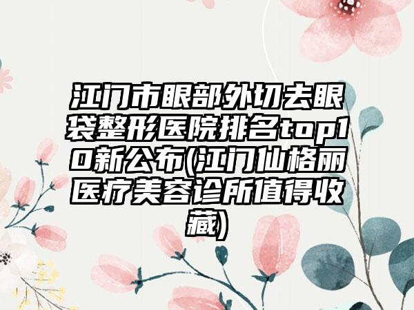 江门市眼部外切去眼袋整形医院排名top10新公布(江门仙格丽医疗美容诊所值得收藏)