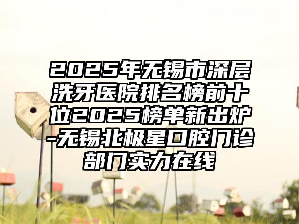 2025年无锡市深层洗牙医院排名榜前十位2025榜单新出炉-无锡北极星口腔门诊部门实力在线