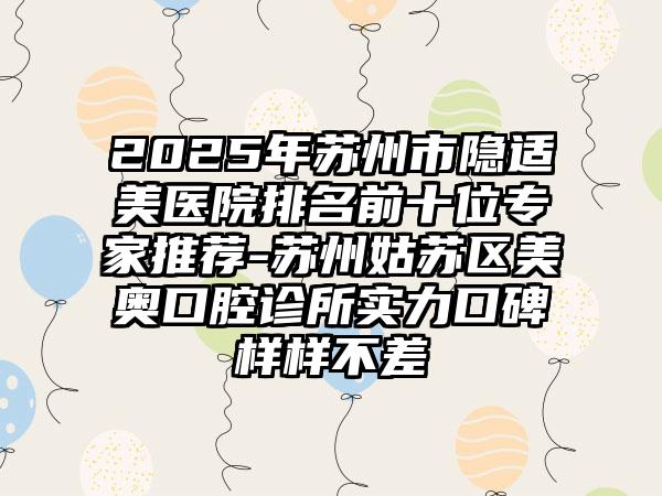 2025年苏州市隐适美医院排名前十位专家推荐-苏州姑苏区美奥口腔诊所实力口碑样样不差