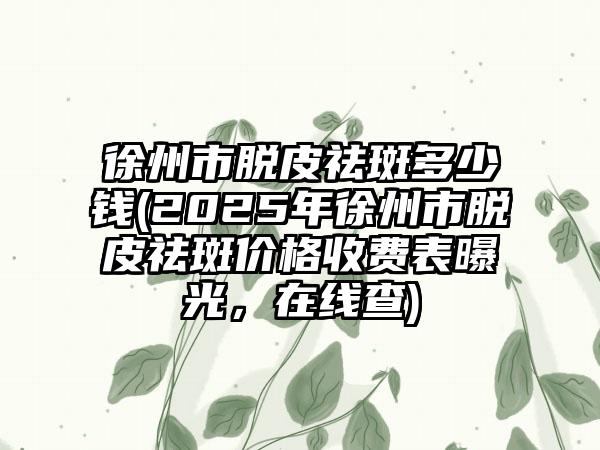 徐州市脱皮祛斑多少钱(2025年徐州市脱皮祛斑价格收费表曝光，在线查)