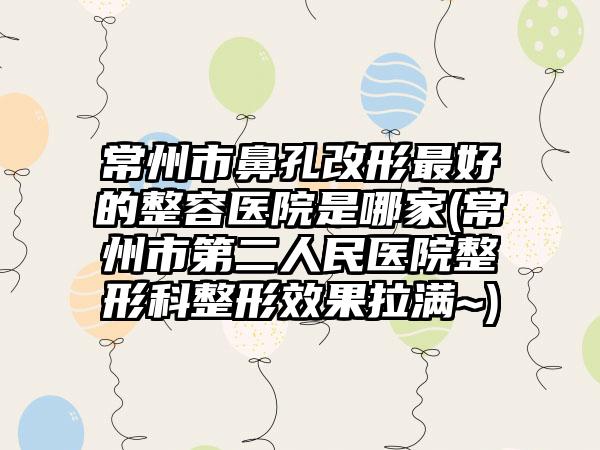 常州市鼻孔改形最好的整容医院是哪家(常州市第二人民医院整形科整形效果拉满~)