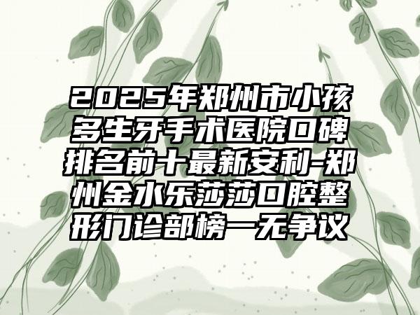 2025年郑州市小孩多生牙手术医院口碑排名前十最新安利-郑州金水乐莎莎口腔整形门诊部榜一无争议