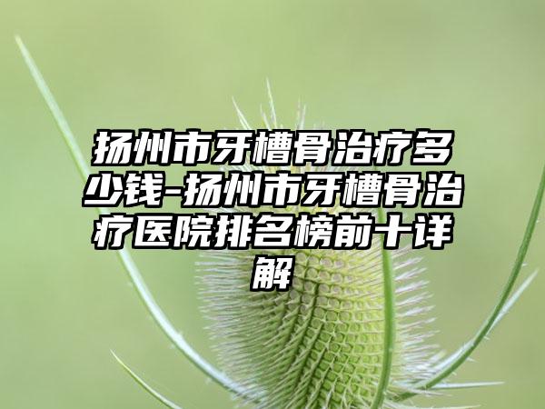 扬州市牙槽骨治疗多少钱-扬州市牙槽骨治疗医院排名榜前十详解