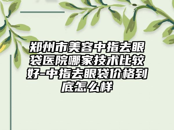 郑州市美容中指去眼袋医院哪家技术比较好-中指去眼袋价格到底怎么样