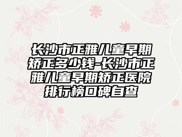 长沙市正雅儿童早期矫正多少钱-长沙市正雅儿童早期矫正医院排行榜口碑自查