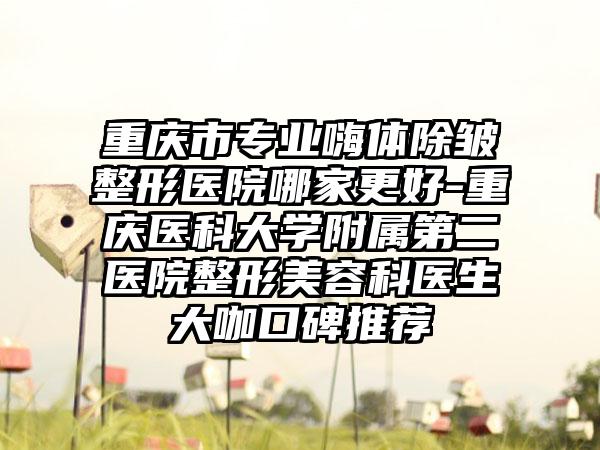 重庆市专业嗨体除皱整形医院哪家更好-重庆医科大学附属第二医院整形美容科医生大咖口碑推荐