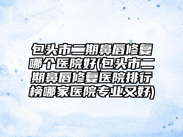 包头市二期鼻唇修复哪个医院好(包头市二期鼻唇修复医院排行榜哪家医院专业又好)
